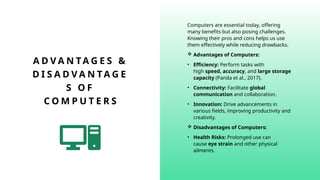 A D V A N TA G E S &
D I S A D V A N TA G E
S O F
C O M P U T E R S
Computers are essential today, offering
many benefits but also posing challenges.
Knowing their pros and cons helps us use
them effectively while reducing drawbacks.
 Advantages of Computers:
• Efficiency: Perform tasks with
high speed, accuracy, and large storage
capacity (Panda et al., 2017).
• Connectivity: Facilitate global
communication and collaboration.
• Innovation: Drive advancements in
various fields, improving productivity and
creativity.
 Disadvantages of Computers:
• Health Risks: Prolonged use can
cause eye strain and other physical
ailments.
 