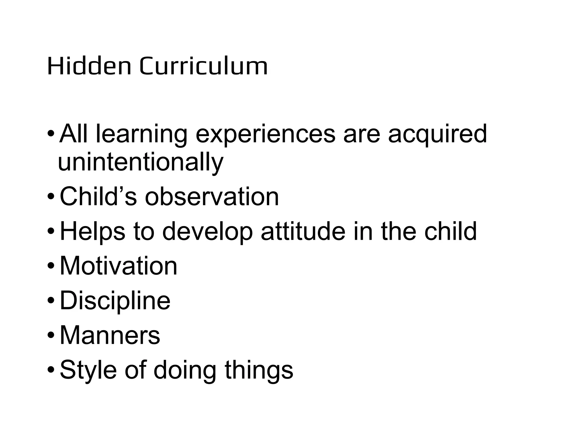 Hidden Curriculum
•All learning experiences are acquired
unintentionally
•Child’s observation
•Helps to develop attitude in the child
•Motivation
•Discipline
•Manners
•Style of doing things
 