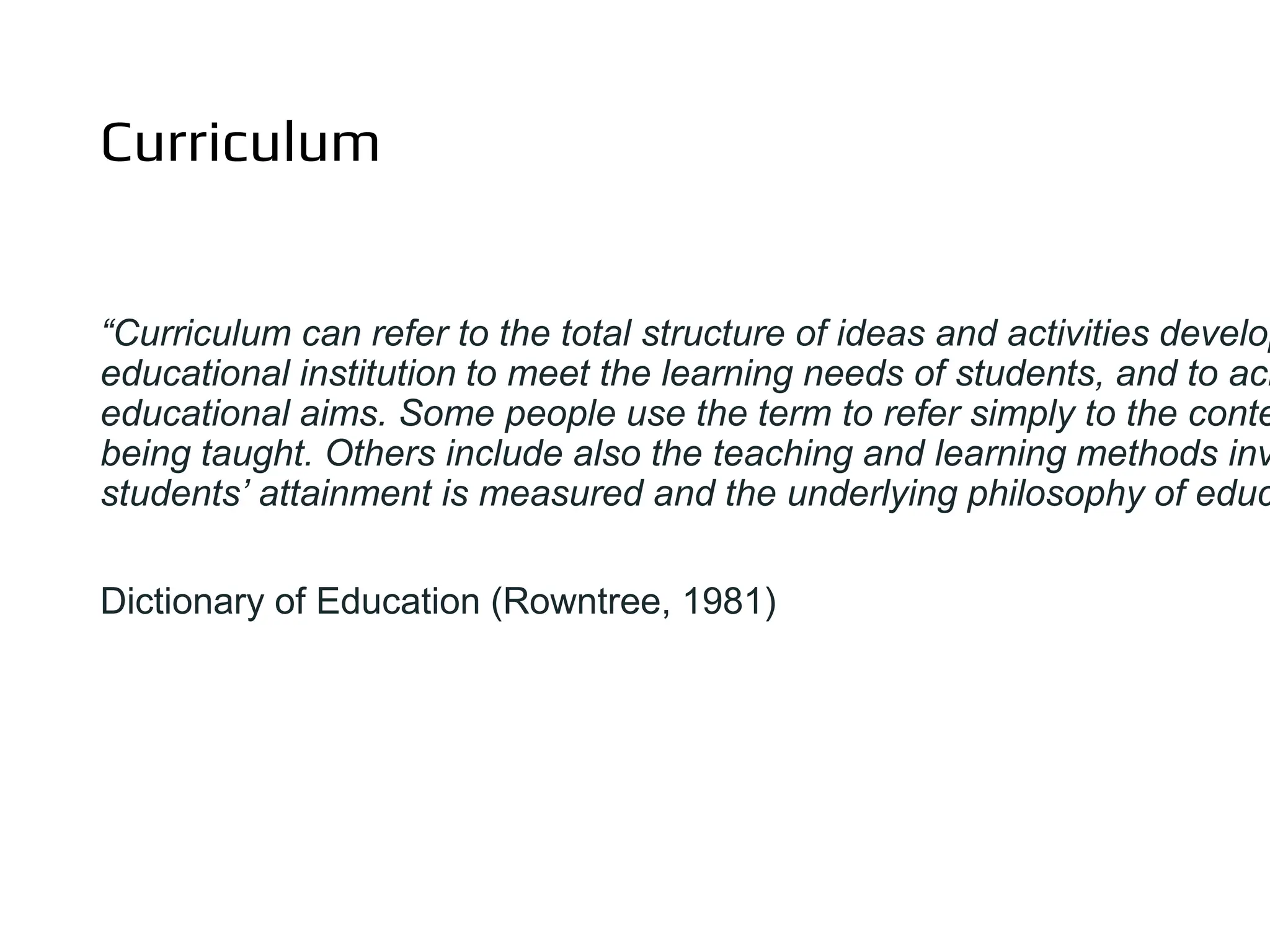 Curriculum
“Curriculum can refer to the total structure of ideas and activities develop
educational institution to meet the learning needs of students, and to ach
educational aims. Some people use the term to refer simply to the conte
being taught. Others include also the teaching and learning methods inv
students’ attainment is measured and the underlying philosophy of educ
Dictionary of Education (Rowntree, 1981)
 