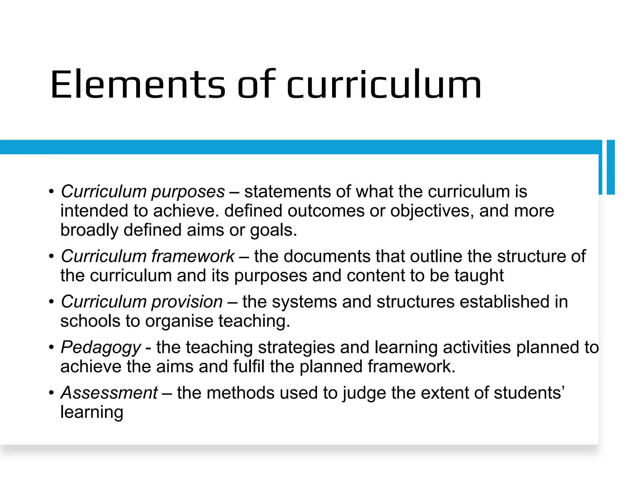 Elements of curriculum
• Curriculum purposes – statements of what the curriculum is
intended to achieve. defined outcomes or objectives, and more
broadly defined aims or goals.
• Curriculum framework – the documents that outline the structure of
the curriculum and its purposes and content to be taught
• Curriculum provision – the systems and structures established in
schools to organise teaching.
• Pedagogy - the teaching strategies and learning activities planned to
achieve the aims and fulfil the planned framework.
• Assessment – the methods used to judge the extent of students’
learning
 