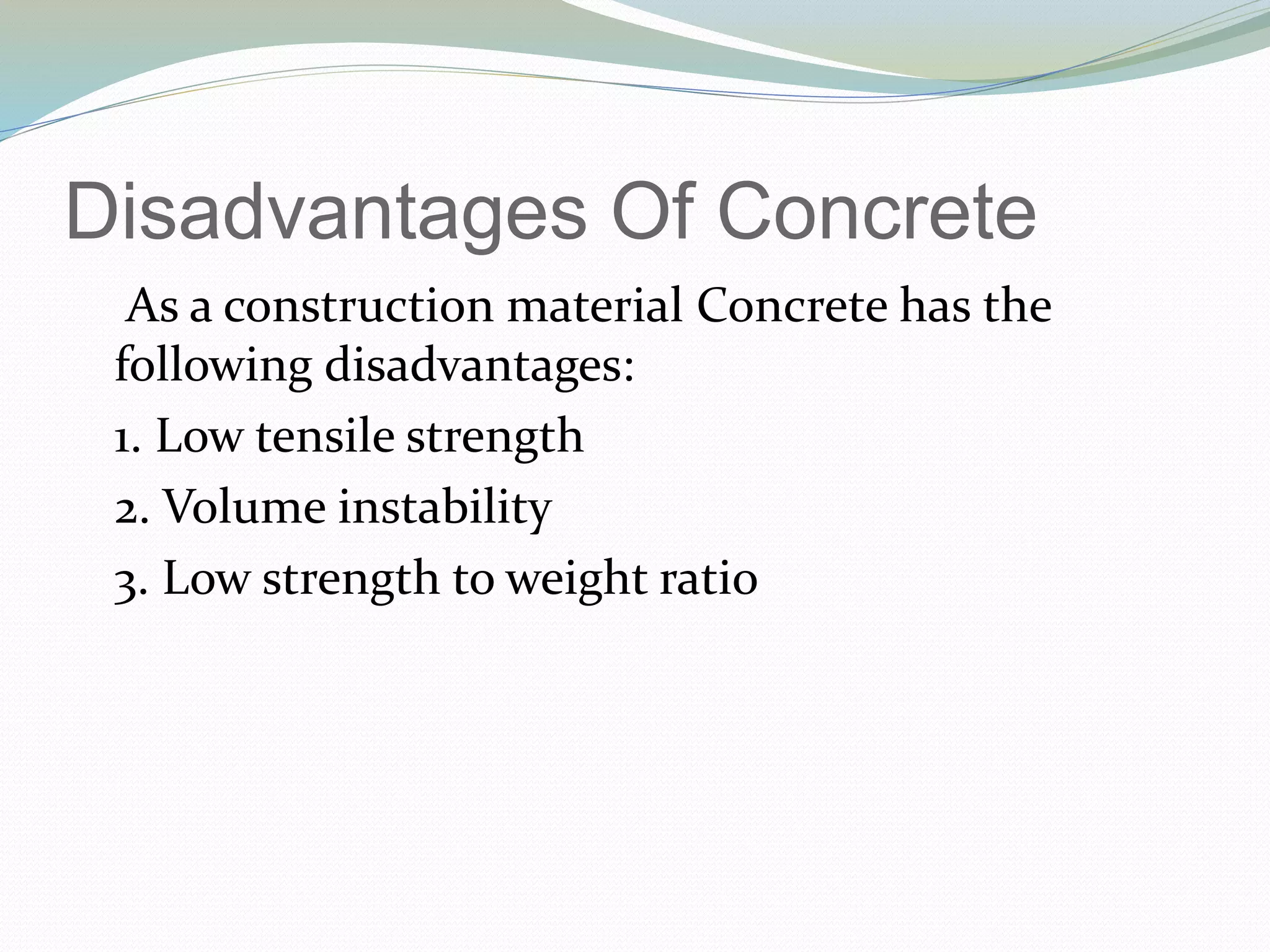 Disadvantages Of Concrete
As a construction material Concrete has the
following disadvantages:
1. Low tensile strength
2. Volume instability
3. Low strength to weight ratio
 