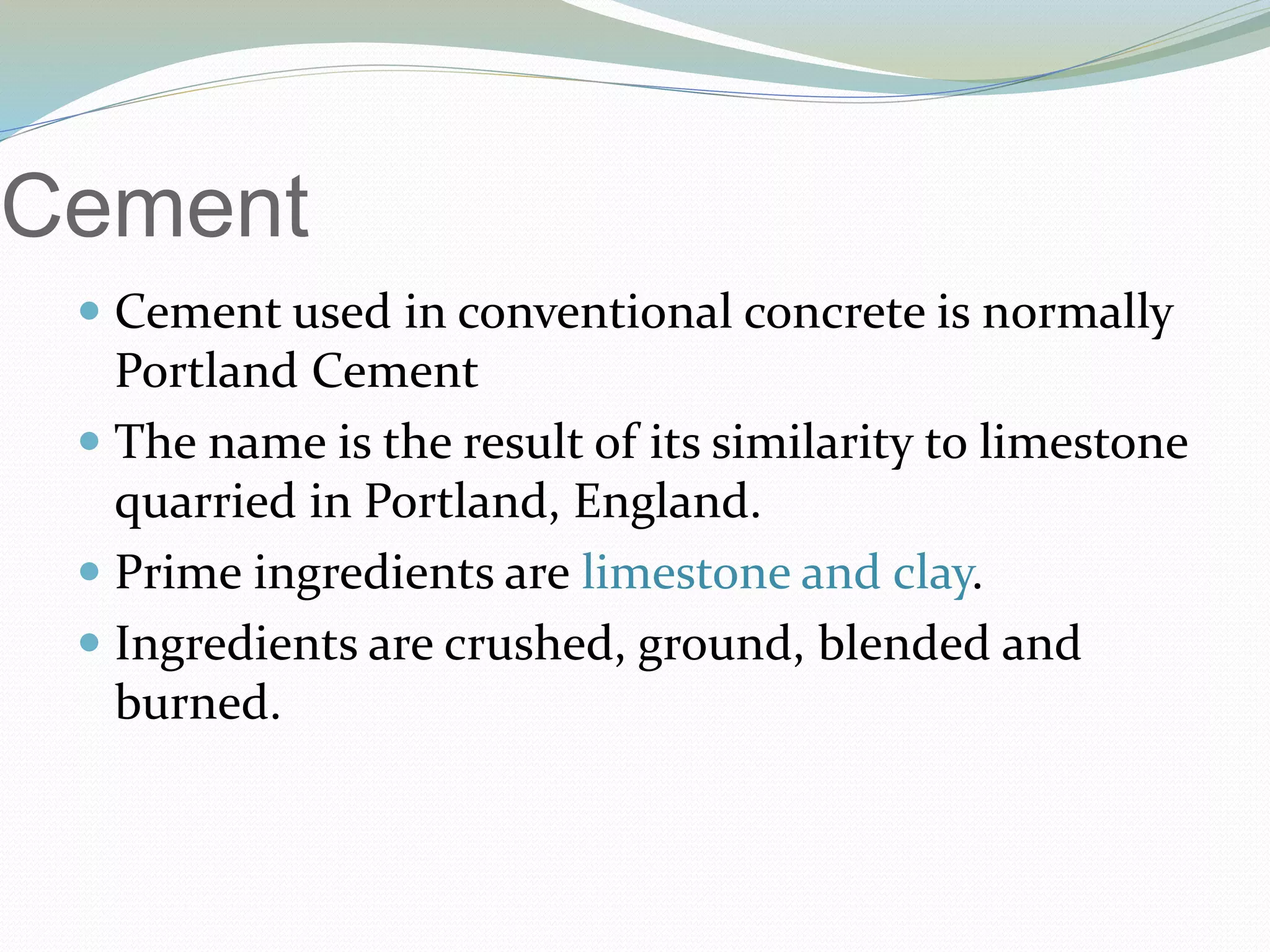 Cement
 Cement used in conventional concrete is normally
Portland Cement
 The name is the result of its similarity to limestone
quarried in Portland, England.
 Prime ingredients are limestone and clay.
 Ingredients are crushed, ground, blended and
burned.
 