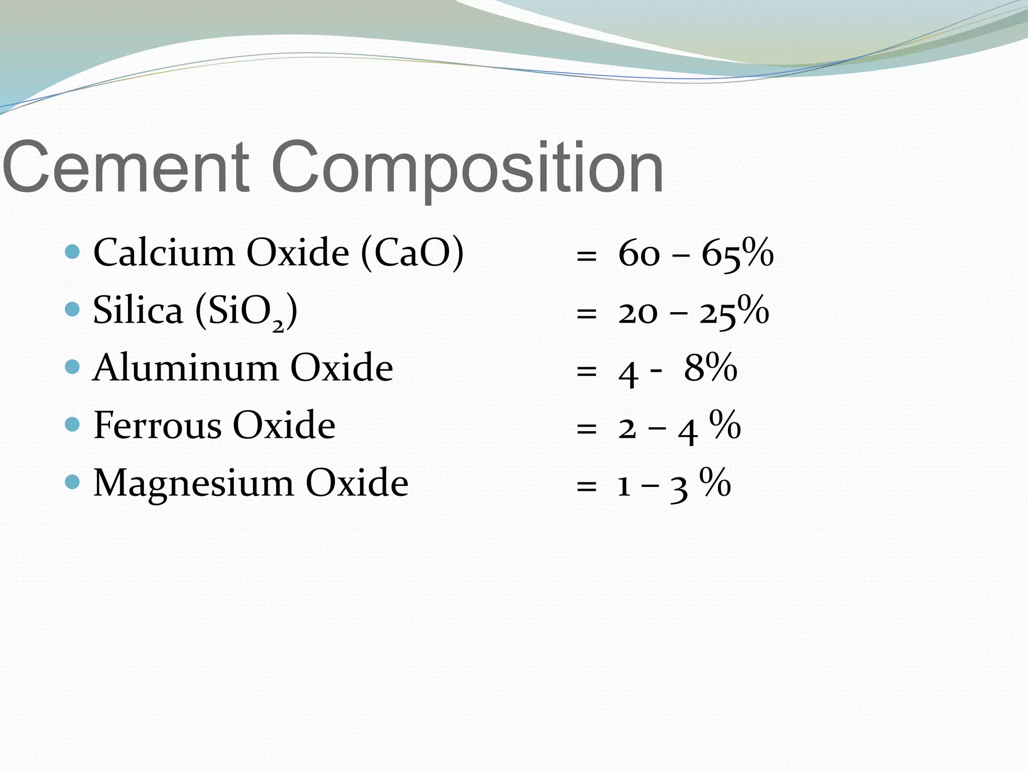Cement Composition
 Calcium Oxide (CaO) = 60 – 65%
 Silica (SiO2) = 20 – 25%
 Aluminum Oxide = 4 - 8%
 Ferrous Oxide = 2 – 4 %
 Magnesium Oxide = 1 – 3 %
 