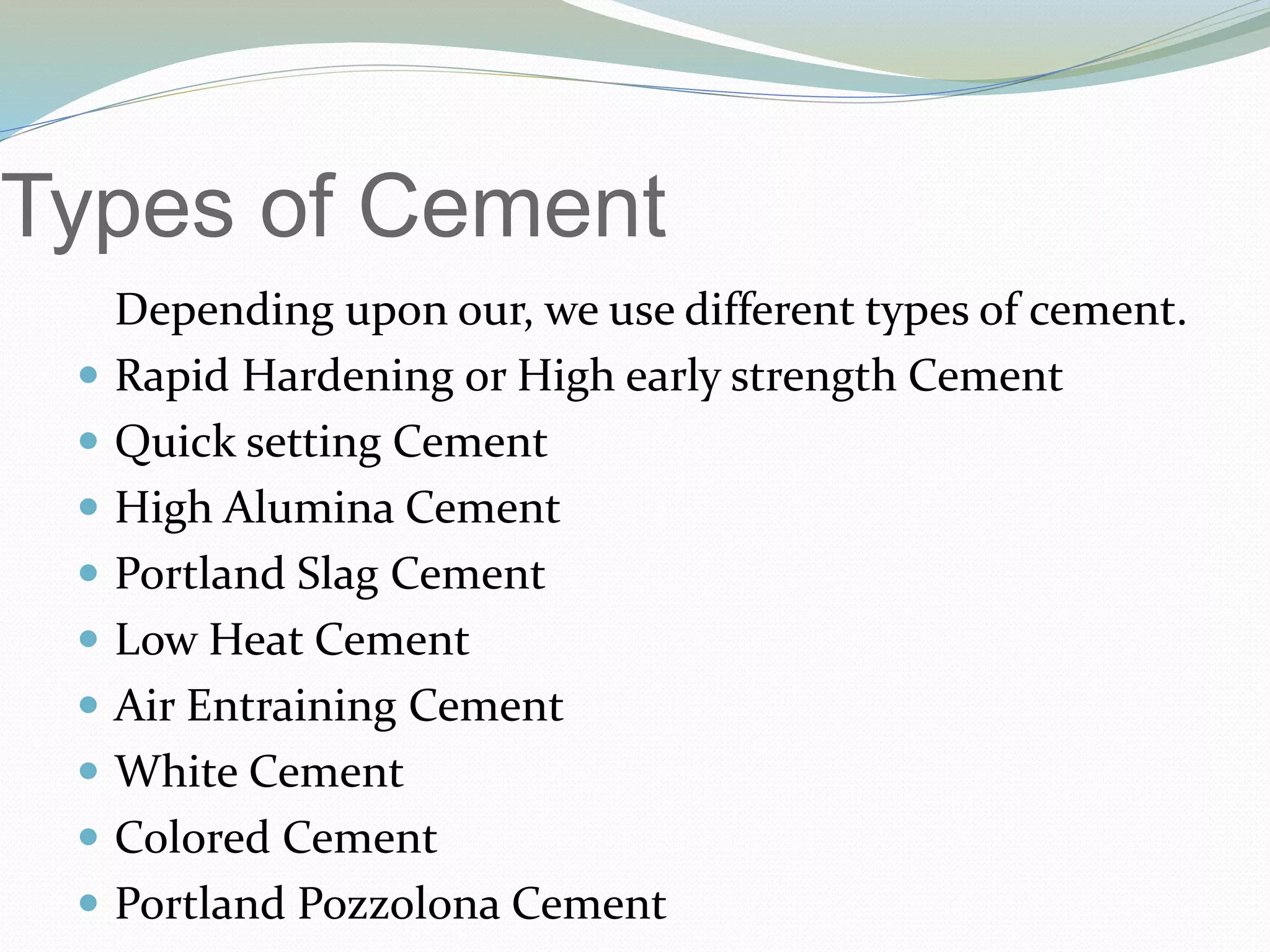 Types of Cement
Depending upon our, we use different types of cement.
 Rapid Hardening or High early strength Cement
 Quick setting Cement
 High Alumina Cement
 Portland Slag Cement
 Low Heat Cement
 Air Entraining Cement
 White Cement
 Colored Cement
 Portland Pozzolona Cement
 