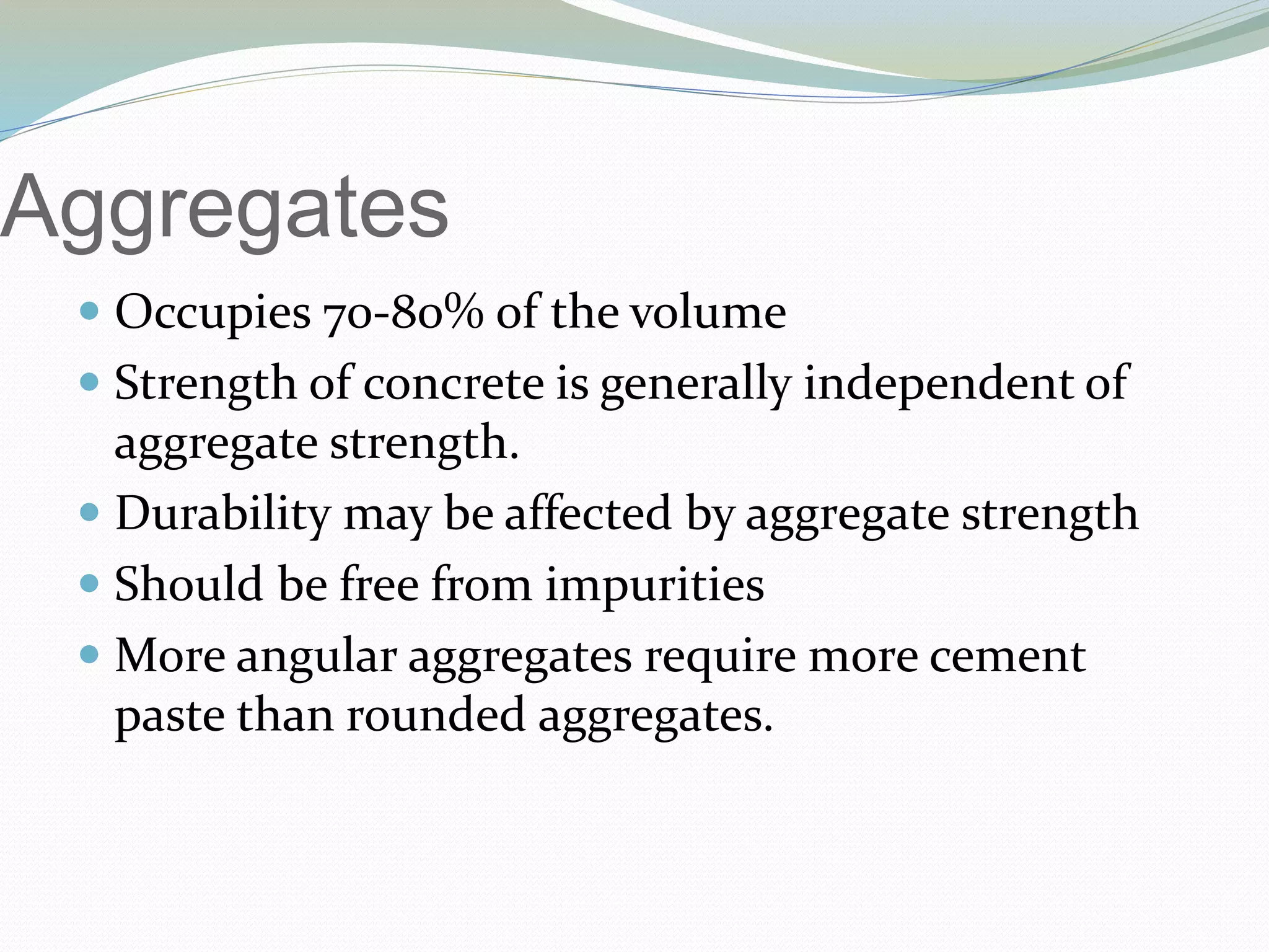 Aggregates
 Occupies 70-80% of the volume
 Strength of concrete is generally independent of
aggregate strength.
 Durability may be affected by aggregate strength
 Should be free from impurities
 More angular aggregates require more cement
paste than rounded aggregates.
 