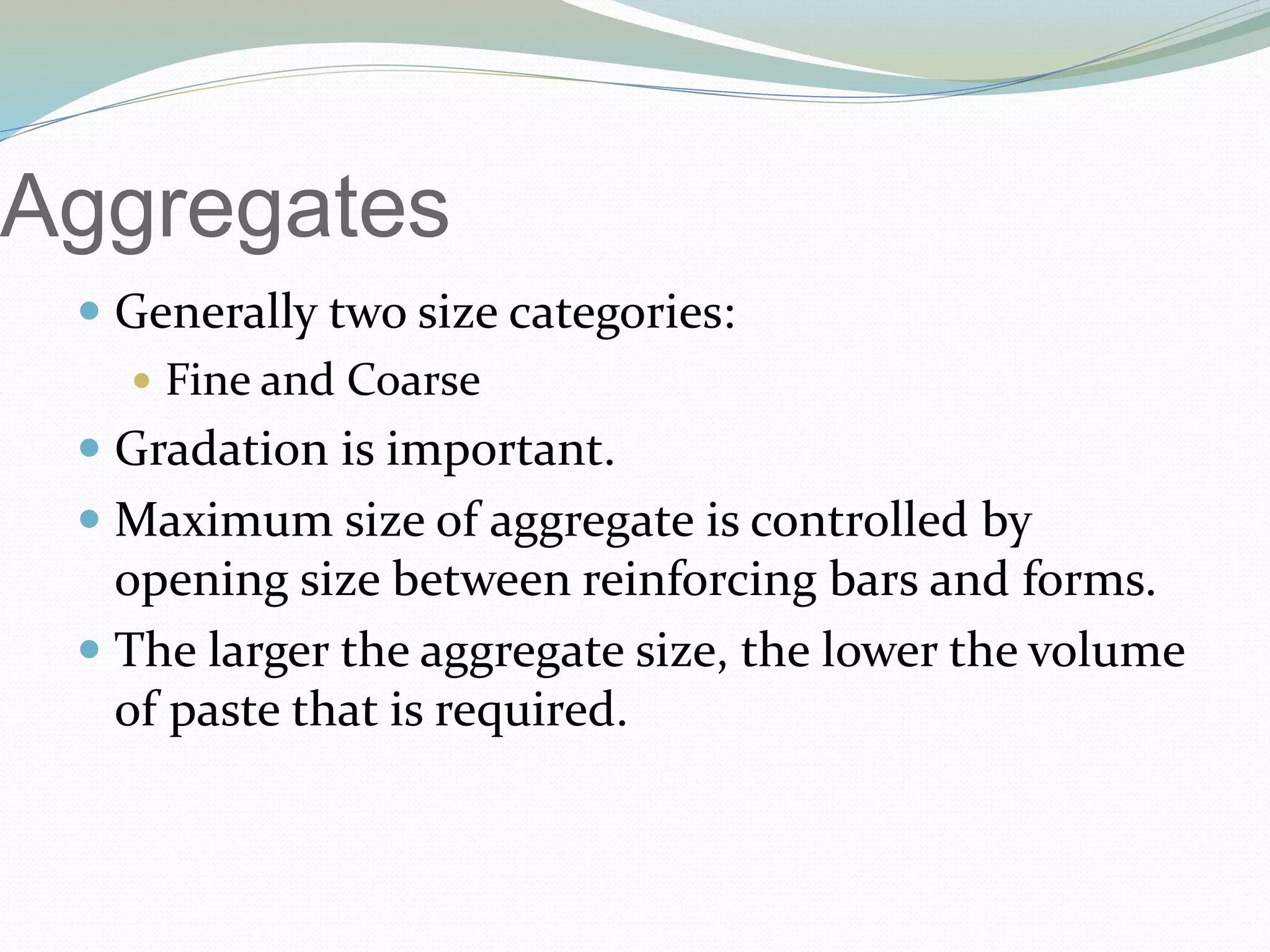 Aggregates
 Generally two size categories:
 Fine and Coarse
 Gradation is important.
 Maximum size of aggregate is controlled by
opening size between reinforcing bars and forms.
 The larger the aggregate size, the lower the volume
of paste that is required.
 