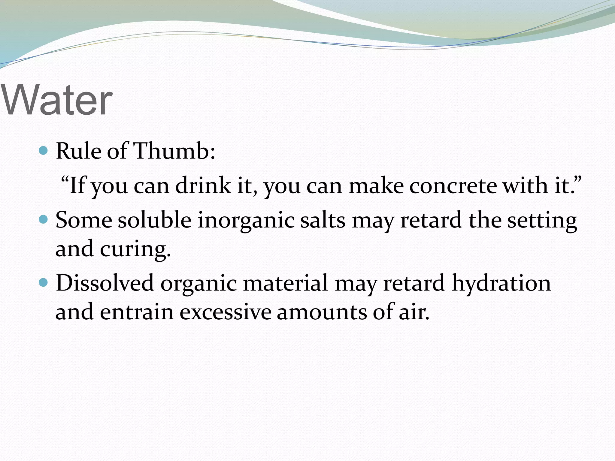 Water
 Rule of Thumb:
“If you can drink it, you can make concrete with it.”
 Some soluble inorganic salts may retard the setting
and curing.
 Dissolved organic material may retard hydration
and entrain excessive amounts of air.
 