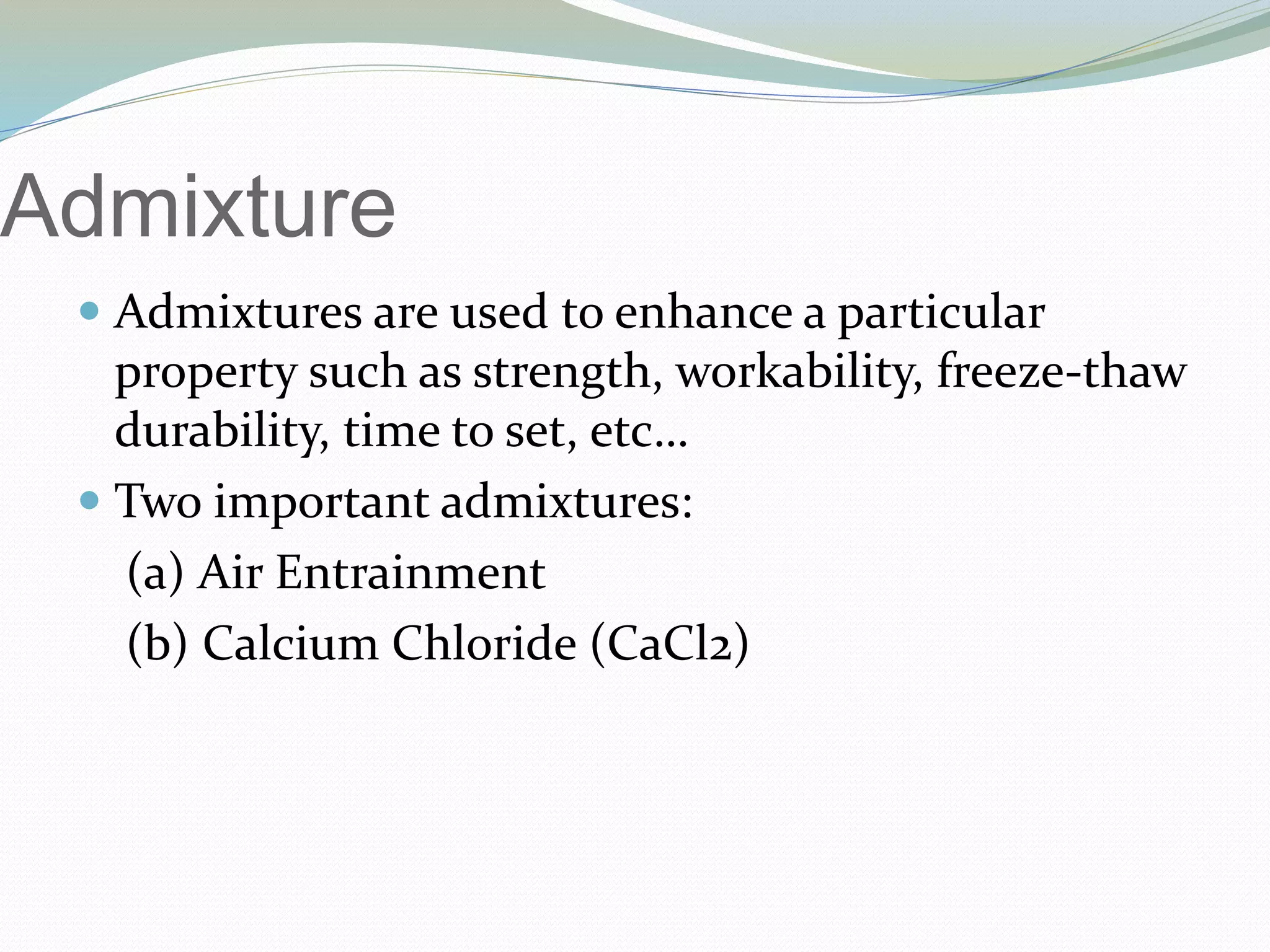 Admixture
 Admixtures are used to enhance a particular
property such as strength, workability, freeze-thaw
durability, time to set, etc…
 Two important admixtures:
(a) Air Entrainment
(b) Calcium Chloride (CaCl2)
 