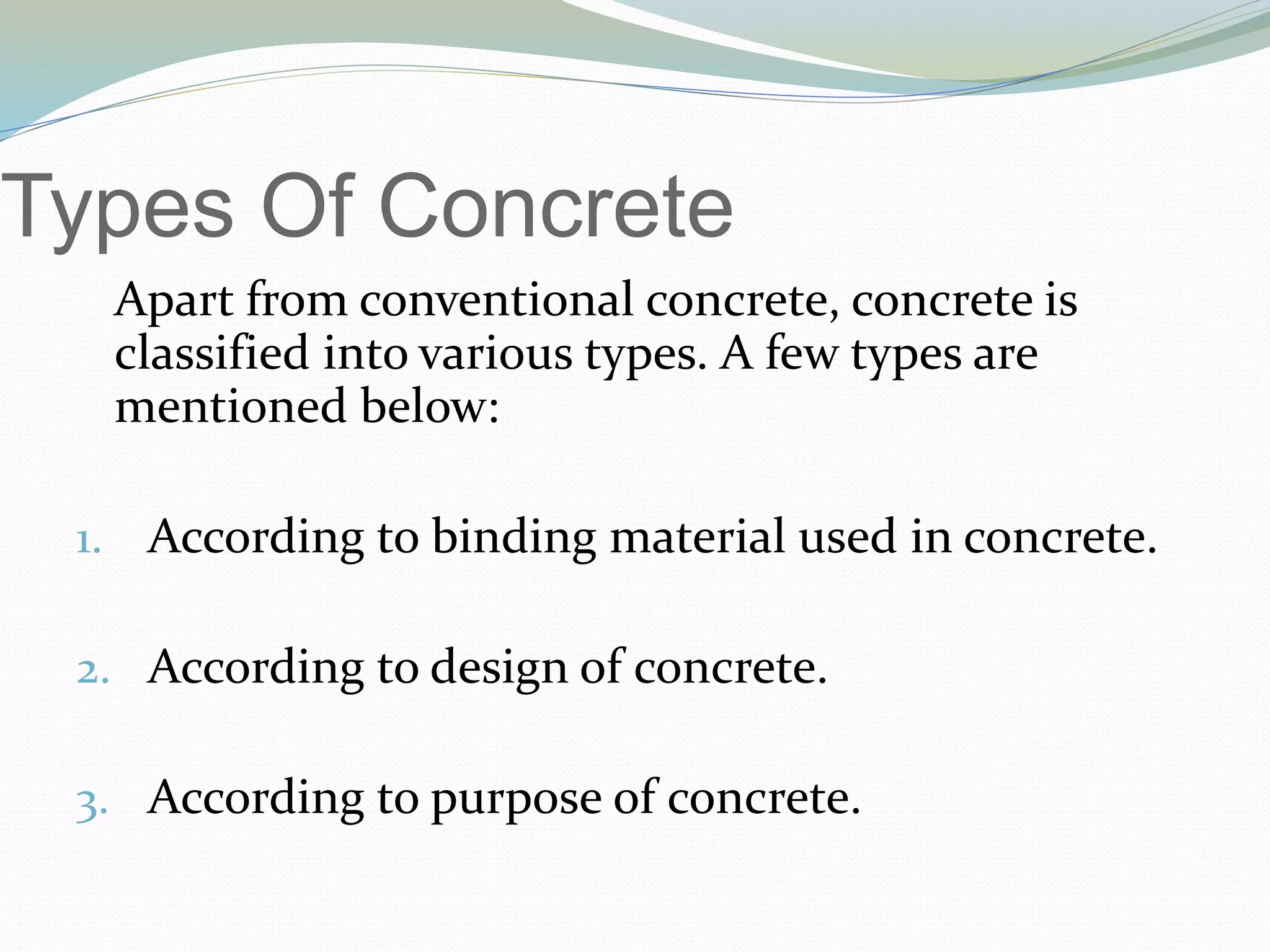 Types Of Concrete
Apart from conventional concrete, concrete is
classified into various types. A few types are
mentioned below:
1. According to binding material used in concrete.
2. According to design of concrete.
3. According to purpose of concrete.
 