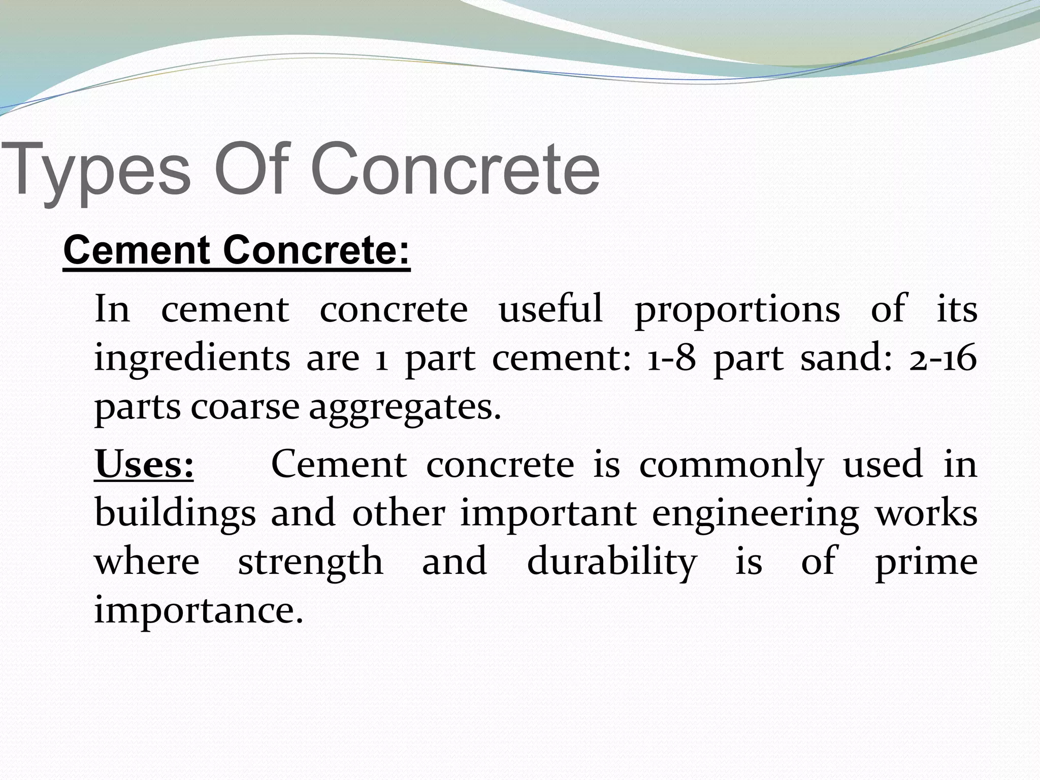 Types Of Concrete
Cement Concrete:
In cement concrete useful proportions of its
ingredients are 1 part cement: 1-8 part sand: 2-16
parts coarse aggregates.
Uses: Cement concrete is commonly used in
buildings and other important engineering works
where strength and durability is of prime
importance.
 