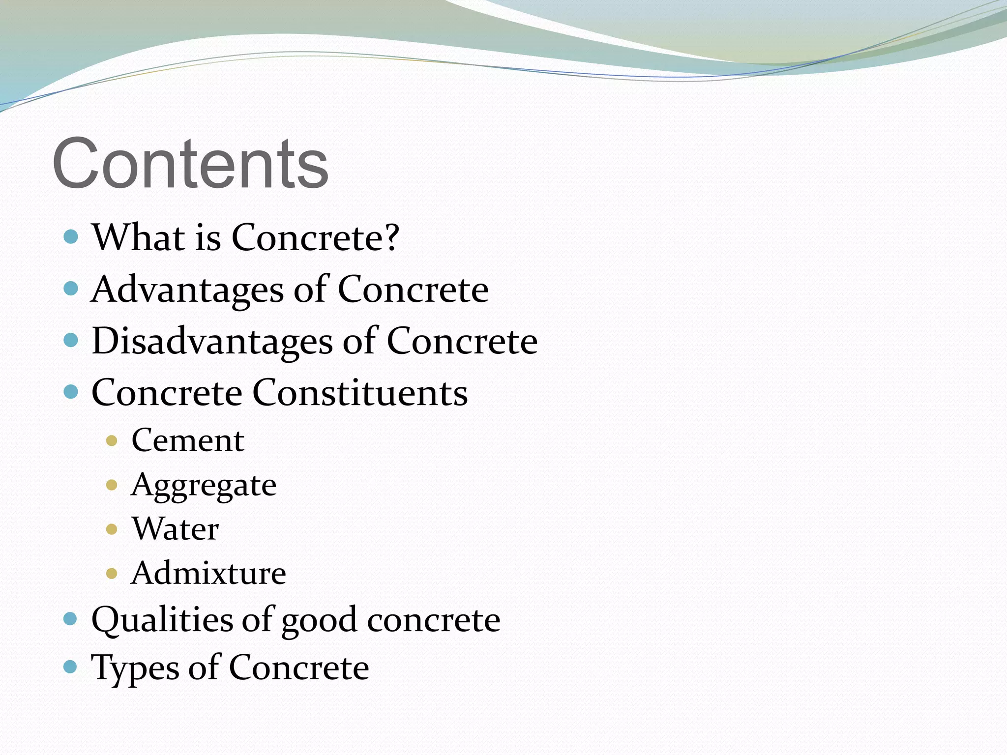 Contents
 What is Concrete?
 Advantages of Concrete
 Disadvantages of Concrete
 Concrete Constituents
 Cement
 Aggregate
 Water
 Admixture
 Qualities of good concrete
 Types of Concrete
 