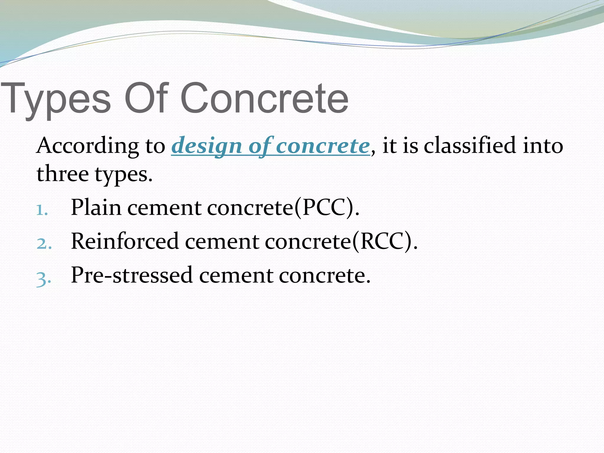 Types Of Concrete
According to design of concrete, it is classified into
three types.
1. Plain cement concrete(PCC).
2. Reinforced cement concrete(RCC).
3. Pre-stressed cement concrete.
 