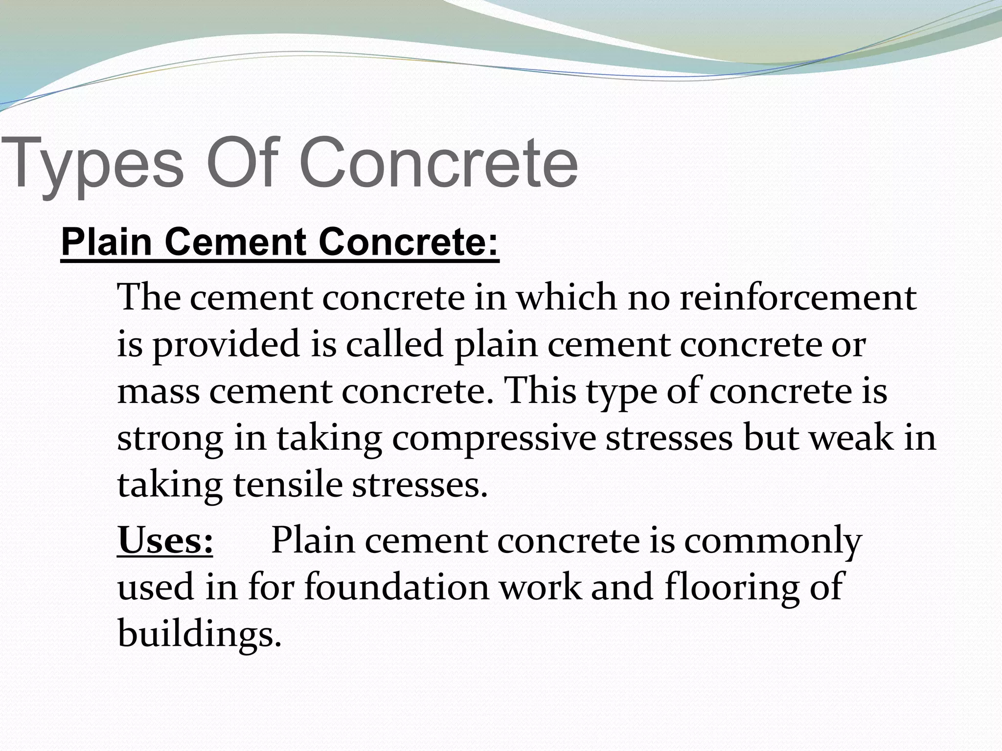 Types Of Concrete
Plain Cement Concrete:
The cement concrete in which no reinforcement
is provided is called plain cement concrete or
mass cement concrete. This type of concrete is
strong in taking compressive stresses but weak in
taking tensile stresses.
Uses: Plain cement concrete is commonly
used in for foundation work and flooring of
buildings.
 