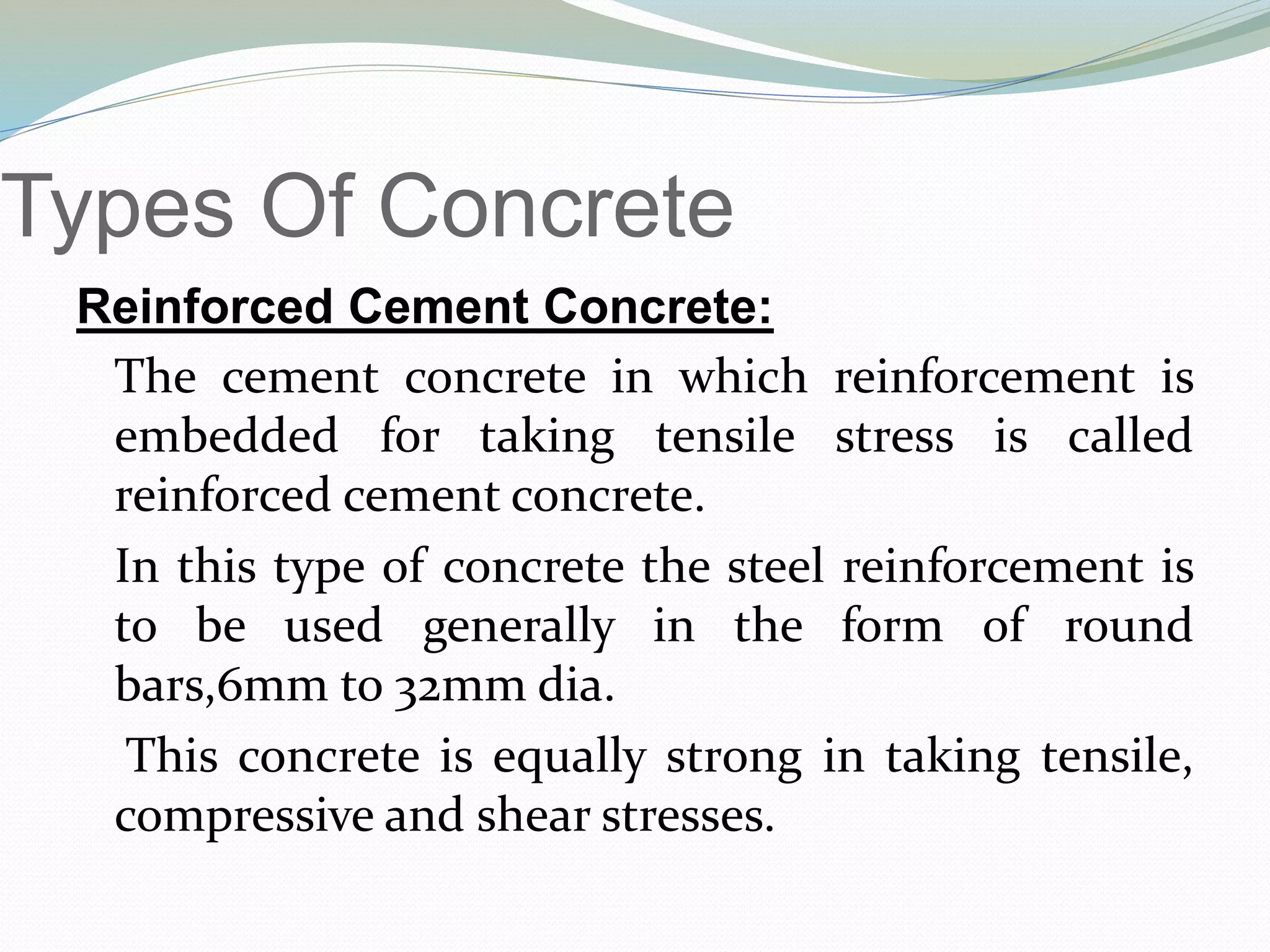 Types Of Concrete
Reinforced Cement Concrete:
The cement concrete in which reinforcement is
embedded for taking tensile stress is called
reinforced cement concrete.
In this type of concrete the steel reinforcement is
to be used generally in the form of round
bars,6mm to 32mm dia.
This concrete is equally strong in taking tensile,
compressive and shear stresses.
 