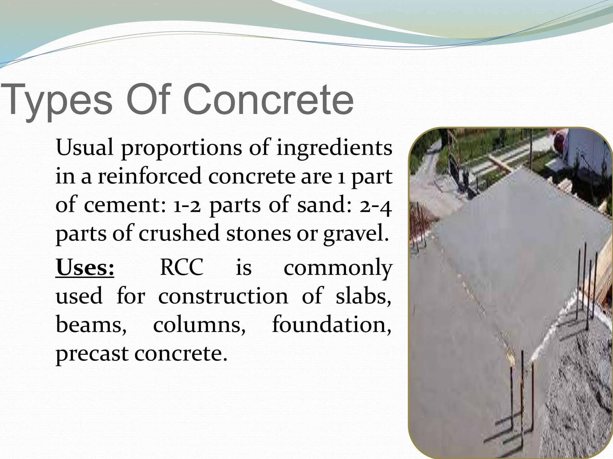 Types Of Concrete
Usual proportions of ingredients
in a reinforced concrete are 1 part
of cement: 1-2 parts of sand: 2-4
parts of crushed stones or gravel.
Uses: RCC is commonly
used for construction of slabs,
beams, columns, foundation,
precast concrete.
 