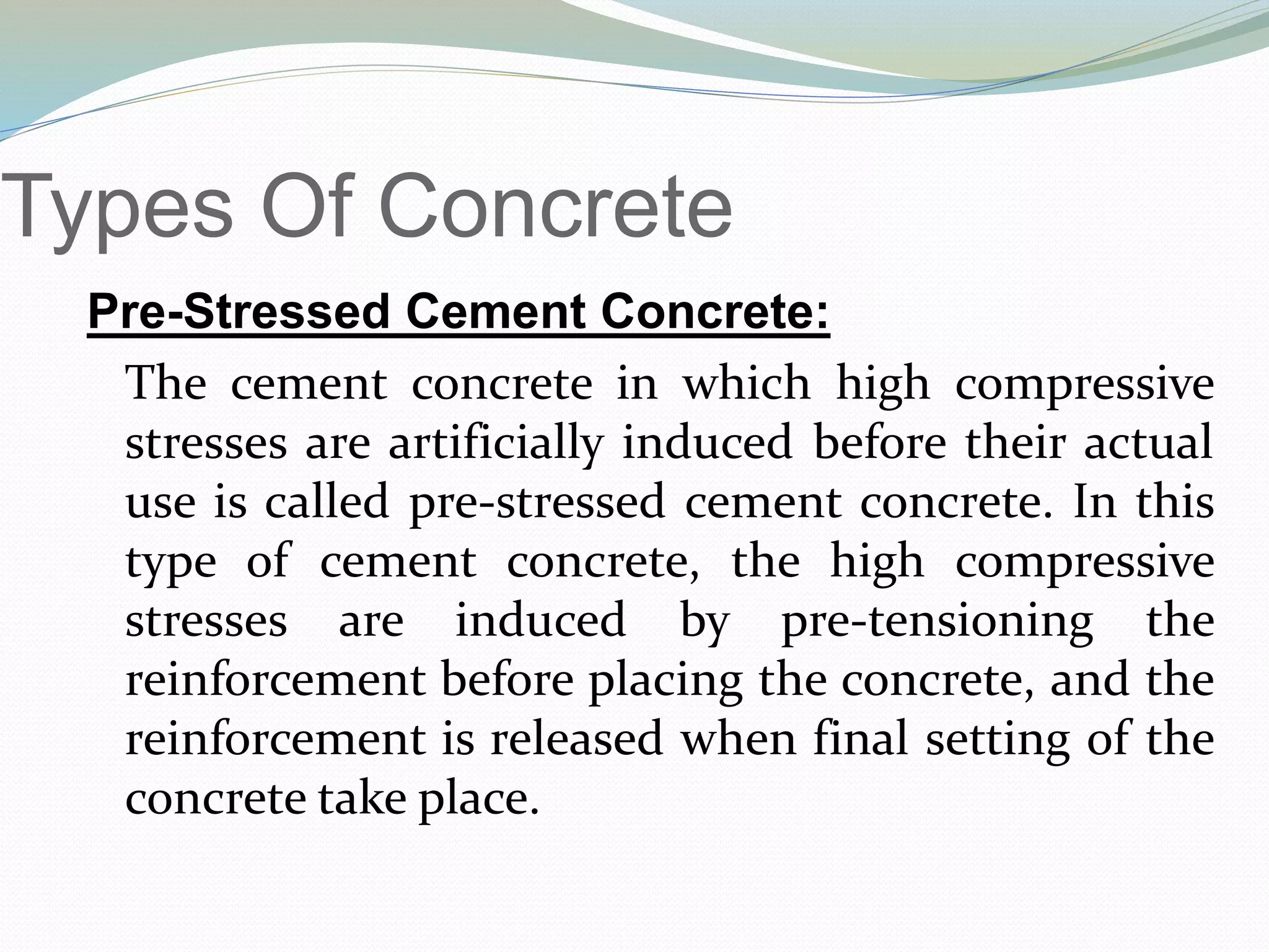 Types Of Concrete
Pre-Stressed Cement Concrete:
The cement concrete in which high compressive
stresses are artificially induced before their actual
use is called pre-stressed cement concrete. In this
type of cement concrete, the high compressive
stresses are induced by pre-tensioning the
reinforcement before placing the concrete, and the
reinforcement is released when final setting of the
concrete take place.
 
