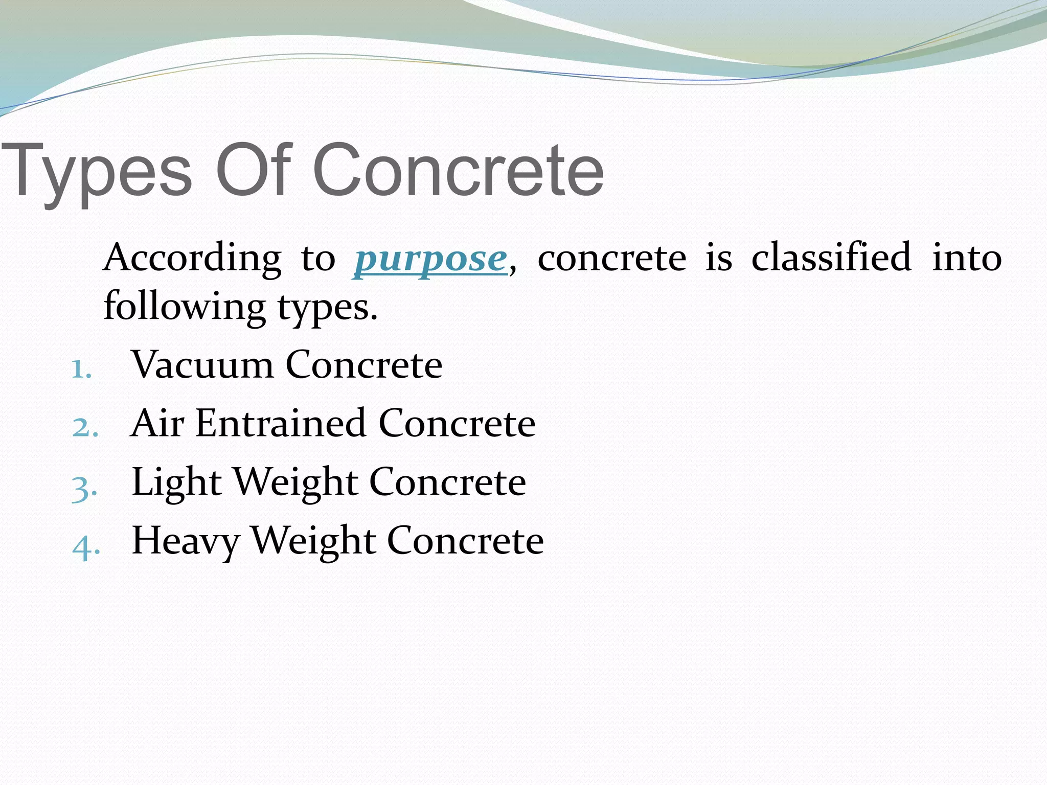 Types Of Concrete
According to purpose, concrete is classified into
following types.
1. Vacuum Concrete
2. Air Entrained Concrete
3. Light Weight Concrete
4. Heavy Weight Concrete
 