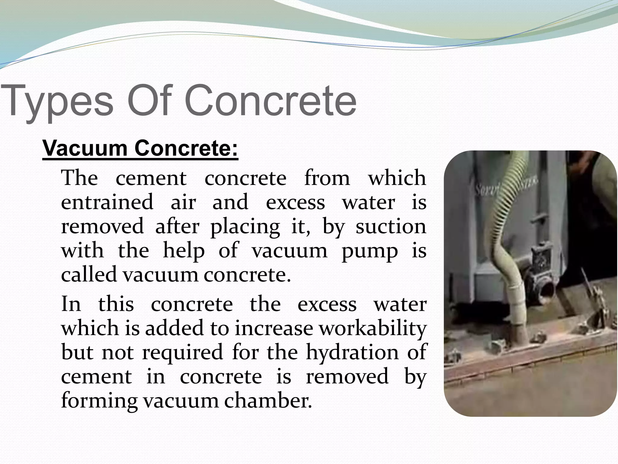 Types Of Concrete
Vacuum Concrete:
The cement concrete from which
entrained air and excess water is
removed after placing it, by suction
with the help of vacuum pump is
called vacuum concrete.
In this concrete the excess water
which is added to increase workability
but not required for the hydration of
cement in concrete is removed by
forming vacuum chamber.
 
