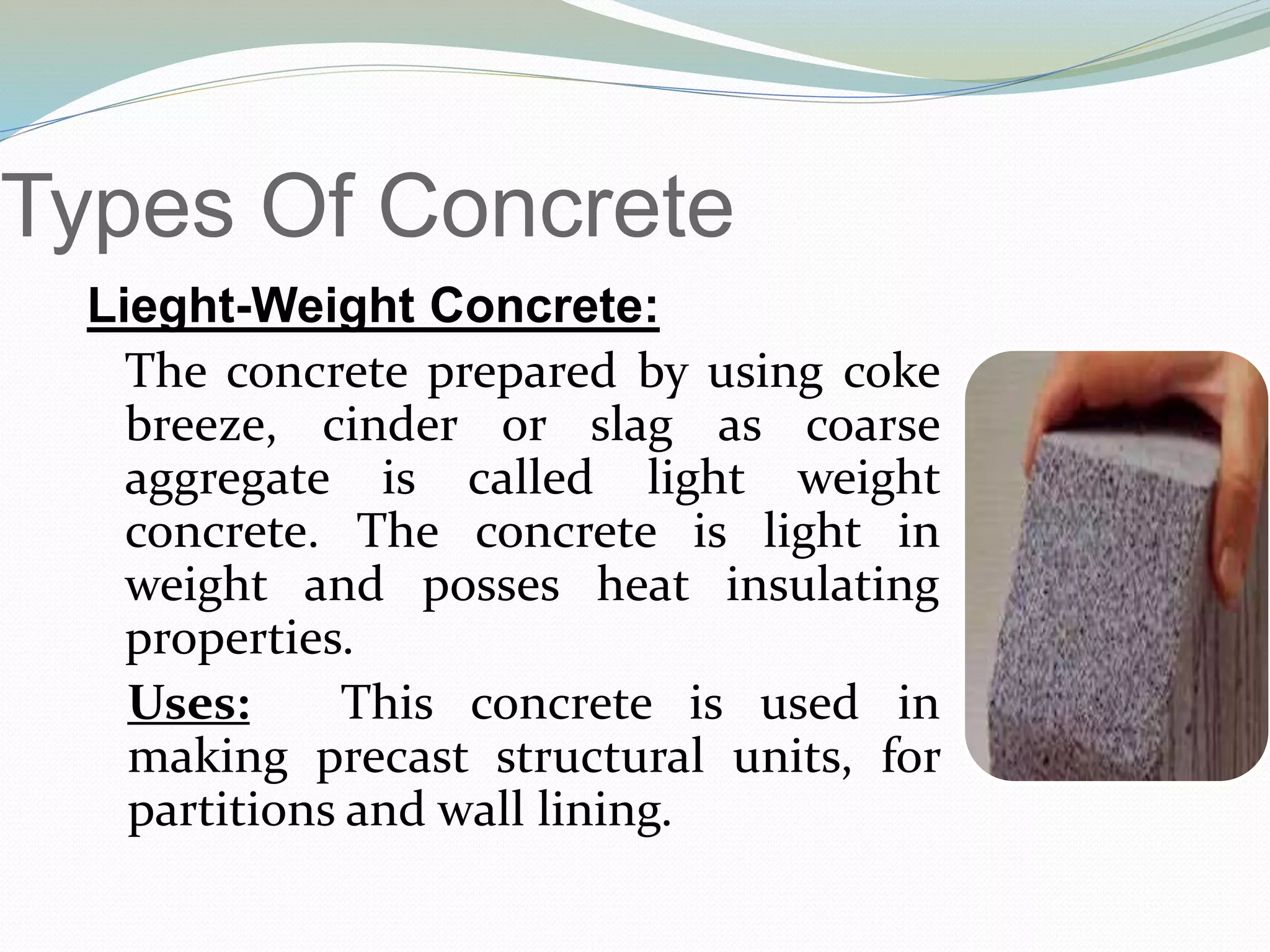 Types Of Concrete
Lieght-Weight Concrete:
The concrete prepared by using coke
breeze, cinder or slag as coarse
aggregate is called light weight
concrete. The concrete is light in
weight and posses heat insulating
properties.
Uses: This concrete is used in
making precast structural units, for
partitions and wall lining.
 