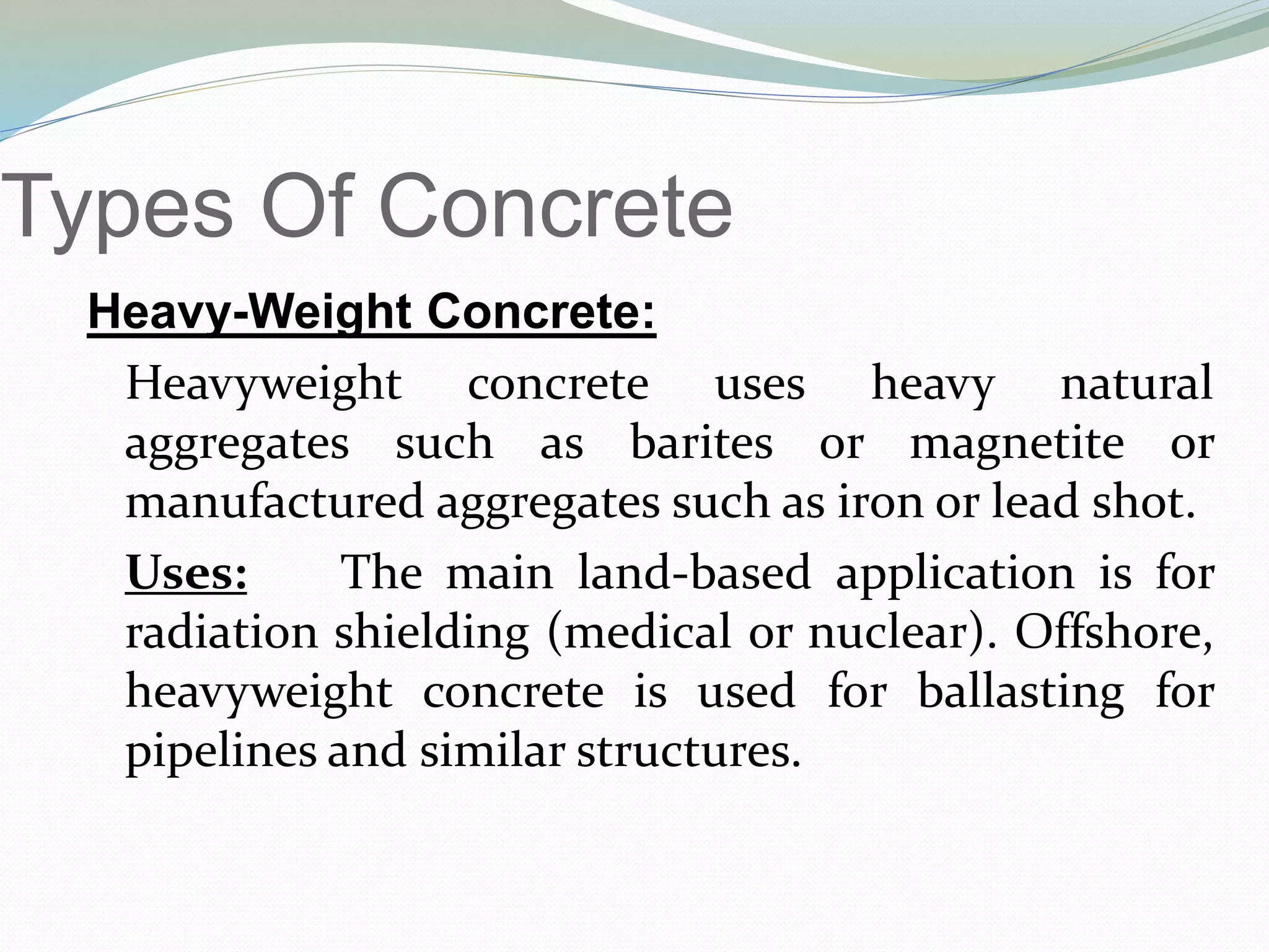 Types Of Concrete
Heavy-Weight Concrete:
Heavyweight concrete uses heavy natural
aggregates such as barites or magnetite or
manufactured aggregates such as iron or lead shot.
Uses: The main land-based application is for
radiation shielding (medical or nuclear). Offshore,
heavyweight concrete is used for ballasting for
pipelines and similar structures.
 