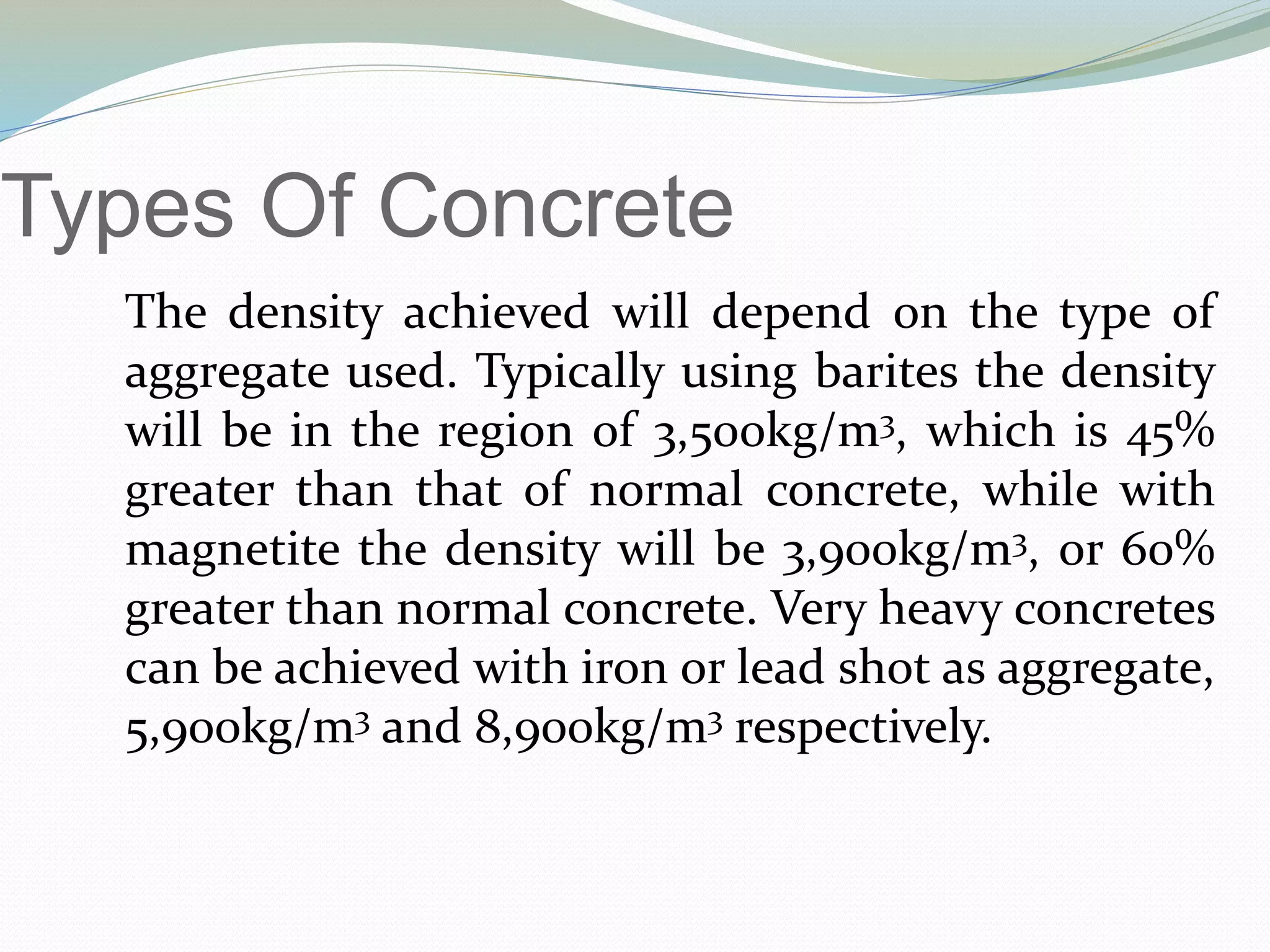 Types Of Concrete
The density achieved will depend on the type of
aggregate used. Typically using barites the density
will be in the region of 3,500kg/m3, which is 45%
greater than that of normal concrete, while with
magnetite the density will be 3,900kg/m3, or 60%
greater than normal concrete. Very heavy concretes
can be achieved with iron or lead shot as aggregate,
5,900kg/m3 and 8,900kg/m3 respectively.
 