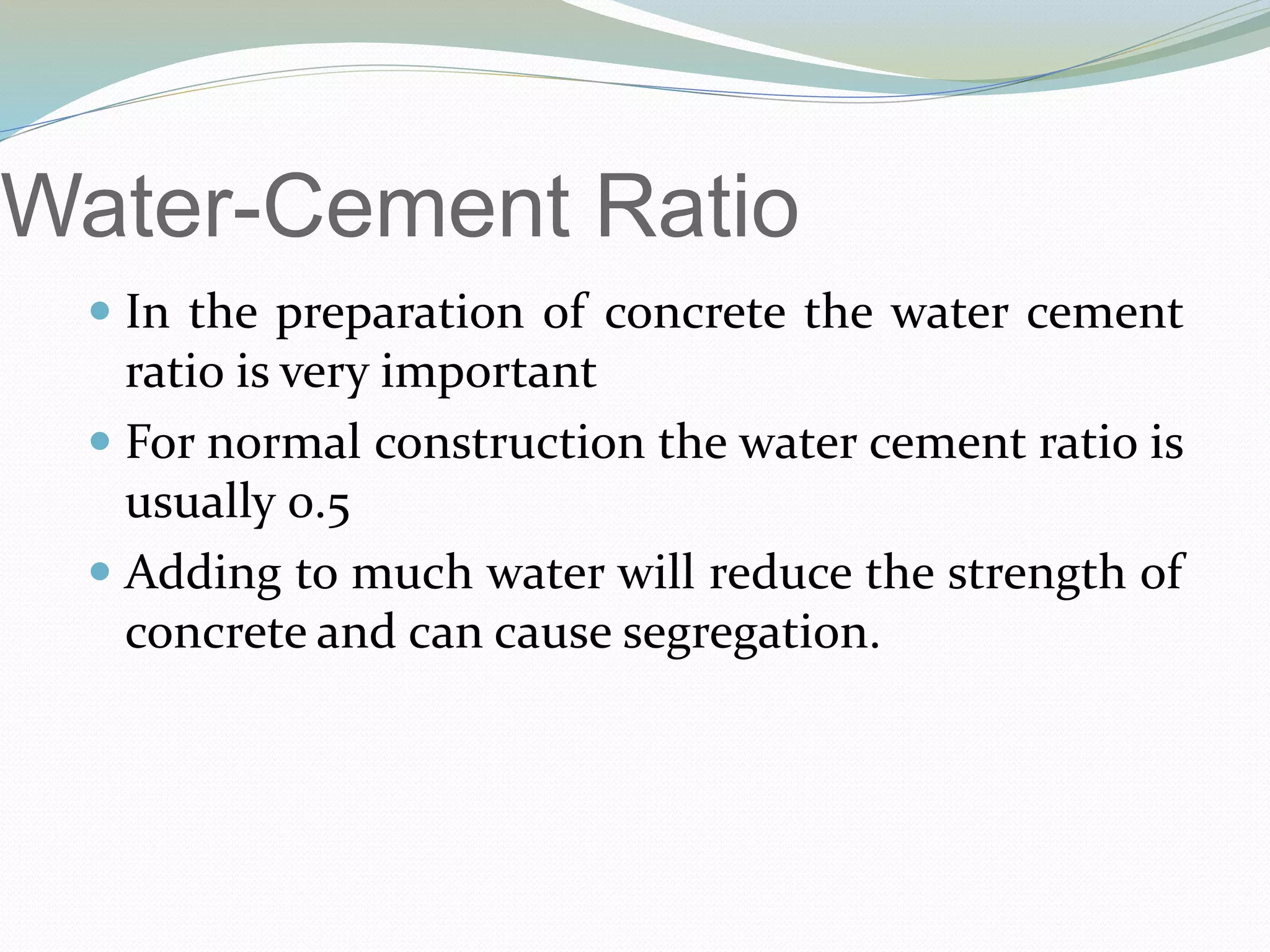 Water-Cement Ratio
 In the preparation of concrete the water cement
ratio is very important
 For normal construction the water cement ratio is
usually 0.5
 Adding to much water will reduce the strength of
concrete and can cause segregation.
 