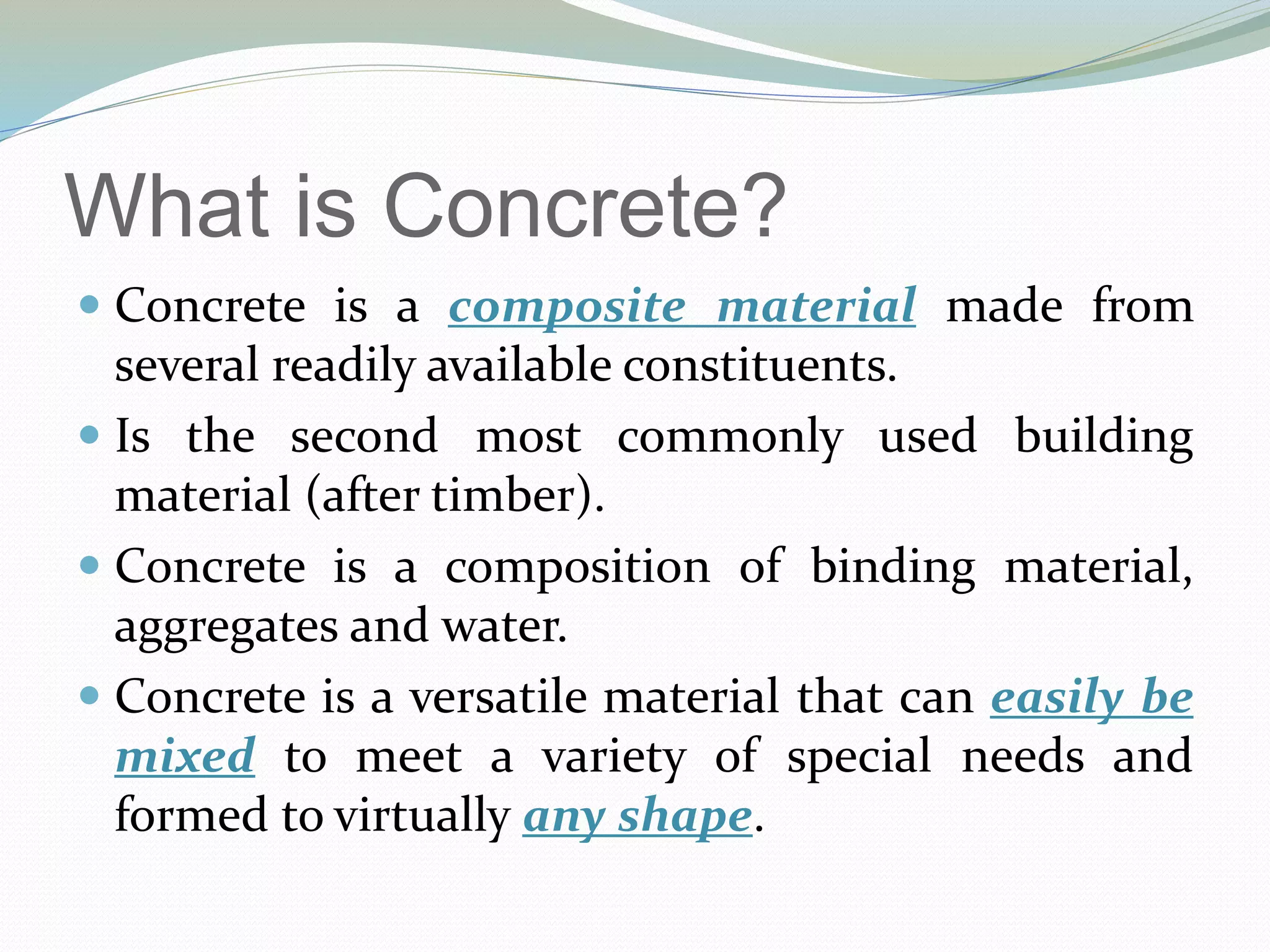What is Concrete?
 Concrete is a composite material made from
several readily available constituents.
 Is the second most commonly used building
material (after timber).
 Concrete is a composition of binding material,
aggregates and water.
 Concrete is a versatile material that can easily be
mixed to meet a variety of special needs and
formed to virtually any shape.
 
