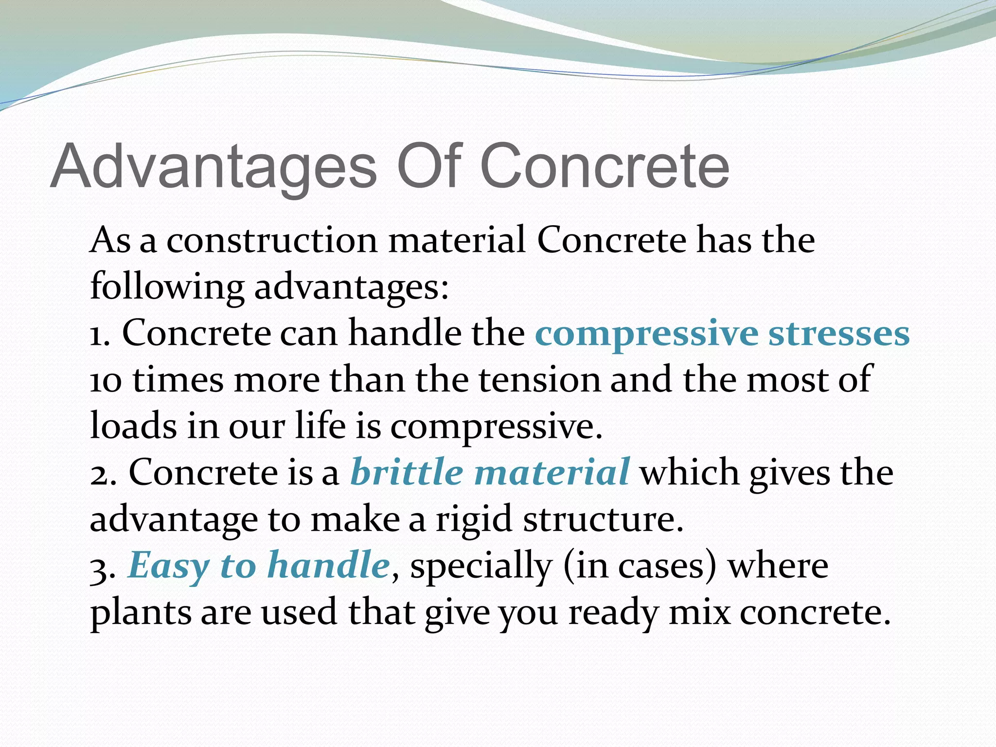 Advantages Of Concrete
As a construction material Concrete has the
following advantages:
1. Concrete can handle the compressive stresses
10 times more than the tension and the most of
loads in our life is compressive.
2. Concrete is a brittle material which gives the
advantage to make a rigid structure.
3. Easy to handle, specially (in cases) where
plants are used that give you ready mix concrete.
 