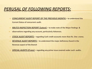 PERUSAL OF FOLLOWING REPORTS:
 CONCURRENT AUDIT REPORT OF THE PREVIOUS MONTH – to understand the
Current Status of concurrent audit.
 RBI/CO INSPECTION REPORT (Latest) – to make note of the Major findings &
 observations regarding any account, particularly Advances.
 STOCK AUDIT REPORTS – regarding Cash credit accounts more than Rs. One crores.
 REVENUE AUDIT REPORTS – to understand the major deficiency found in the
Revenue aspect of the Branch
 SPECIAL AUDITS (if any) – regarding any prime issue covered under such audits.
 