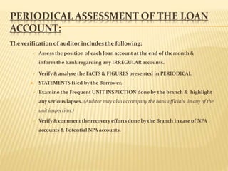 PERIODICAL ASSESSMENT OF THE LOAN
ACCOUNT:
The verification of auditor includes the following:
 Assess the position of each loan account at the end of themonth &
inform the bank regarding any IRREGULARaccounts.
 Verify & analyse the FACTS & FIGURES presented in PERIODICAL
 STATEMENTS filed by the Borrower.
 Examine the Frequent UNIT INSPECTION done by the branch & highlight
any serious lapses. (Auditor may also accompany the bank officials in any of the
unit inspection.)
 Verify & comment the recovery effortsdone by the Branch in case of NPA
accounts & Potential NPA accounts.
 