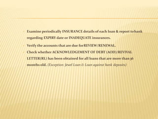  Examine periodically INSURANCE details of each loan & report tobank
regarding EXPIRY date or INADEQUATE insurances.
 Verify the accounts that are due forREVIEW/RENEWAL.
 Check whether ACKNOWLEDGEMENT OF DEBT (AOD)/REVIVAL
LETTER(RL) has been obtained for all loans that are more than36
months old. (Exception: Jewel Loan & Loan against bank deposits)
 