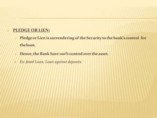  PLEDGE OR LIEN:
 Pledgeor Lien issurrendering of the Security tothe bank’scontrol for
theloan.
 Hence, the Bank have 100% control overtheasset.
 Ex: Jewel Loan, Loan against deposits
 