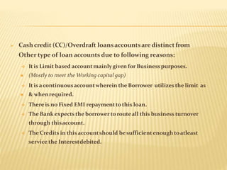  Cash credit (CC)/Overdraft loansaccountsaredistinctfrom
Other type of loan accounts due to following reasons:
 It is Limit based accountmainlygiven for Businesspurposes.
 (Mostly to meet the Working capital gap)
 It isacontinuousaccountwherein the Borrower utilizes the limit as
 & whenrequired.
 There is no Fixed EMI repaymentto this loan.
 The Bank expectsthe borrowertorouteall this business turnover
through thisaccount.
 The Credits in thisaccountshould besufficientenoughtoatleast
service the Interestdebited.
 