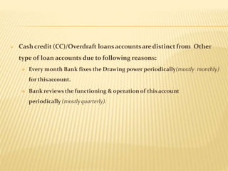  Cash credit (CC)/Overdraft loansaccountsaredistinctfrom Other
type of loan accounts due to following reasons:
 Every month Bank fixes the Drawing power periodically(mostly monthly)
for thisaccount.
 Bank reviews the functioning & operation of thisaccount
periodically (mostlyquarterly).
 