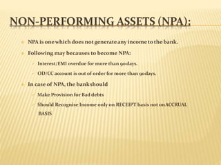 NON-PERFORMING ASSETS (NPA):
 NPA isonewhichdoes notgenerateany incometothe bank.
 Following may becauses to become NPA:
 Interest/EMI overdue for more than 90days.
 OD/CC account is out of order for more than 90days.
 In case of NPA, the bankshould
 Make Provision for Bad debts
 Should Recognise Income only on RECEIPT basis not onACCRUAL
BASIS
 