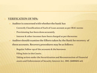 VERIFICATION OF NPA:
 Auditorisconcerned with whetherthe bank has
 Correctly Classification of Each of Loan account as per IRAC norms
 Provisioning has been doneaccurately.
 Interest & other incomes have been charged as per thenorms
 Auditorshould examinethe Efforts taken by the Bank forrecovery of
theseaccounts. Recoveryprocedures may beas follows:
 Regular Follow-up of the accounts & theborrower.
 Filing Suits in theCourts.
 Taking action under the Securitization and Reconstruction of Financial
assets and Enforcement of Security Interest Act, 2002. (SARFAESI act)
 