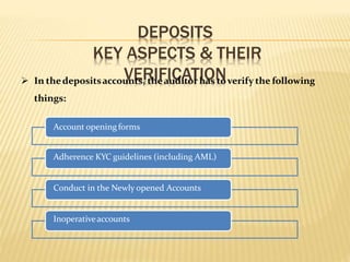 DEPOSITS
KEY ASPECTS & THEIR
VERIFICATION In thedepositsaccounts, theauditorhas toverify the following
things:
Account opening forms
Adherence KYC guidelines (including AML)
Conduct in the Newly opened Accounts
Inoperativeaccounts
 