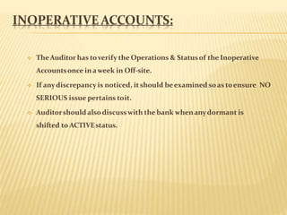 INOPERATIVE ACCOUNTS:
 TheAuditor has toverify the Operations & Statusof the Inoperative
Accountsonce inaweek in Off-site.
 If anydiscrepancy is noticed, itshould beexamined soas toensure NO
SERIOUS issue pertains toit.
 Auditorshould alsodiscusswith the bank whenanydormant is
shifted to ACTIVEstatus.
 