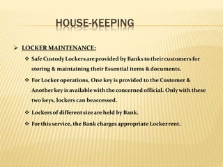 HOUSE-KEEPING
 LOCKER MAINTENANCE:
 Safe Custody Lockersareprovided by Banks totheircustomers for
storing & maintaining their Essential items &documents.
 For Locker operations, One key is provided to the Customer &
Anotherkey isavailable with theconcerned official. Onlywith these
two keys, lockers can beaccessed.
 Lockersof differentsizeare held by Bank.
 Forthis service, the Bank chargesappropriate Lockerrent.
 