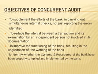OBJECTIVES OF CONCURRENT AUDIT
 To supplement the efforts of the bank in carrying out
simultaneous internal checks, not just reporting the errors
identified.
 To reduce the interval between a transaction and its
examination by an independent person not involved in its
documentation.
 To improve the functioning of the bank, resulting in the
upgradation of the working of the bank.
 To identify whether the Systems & Procedures of the bank have
been properly complied and implemented by the bank.
 
