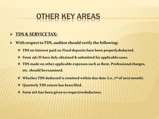 OTHER KEY AREAS
 TDS & SERVICETAX:
 With respecttoTDS, auditorshouldverify the following:
 TDS on Interest paid on Fixed deposits have been properlydeducted.
 Form 15G/H have duly obtained & submitted for applicablecases.
 TDS made on other applicable expenses such as Rent, Professionalcharges,
etc. should beexamined.
 Whether TDS deducted is remitted within due date (i.e, 7th of nextmonth)
 Quarterly TDS return has been filed.
 Form 16A has been given to respectivedeductees.
 
