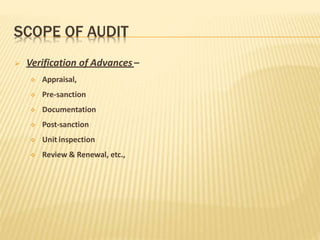 SCOPE OF AUDIT
 Verification of Advances –
 Appraisal,
 Pre-sanction
 Documentation
 Post-sanction
 Unit inspection
 Review & Renewal, etc.,
 
