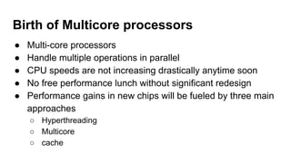 Birth of Multicore processors
● Multi-core processors
● Handle multiple operations in parallel
● CPU speeds are not increasing drastically anytime soon
● No free performance lunch without significant redesign
● Performance gains in new chips will be fueled by three main
approaches
○ Hyperthreading
○ Multicore
○ cache
 