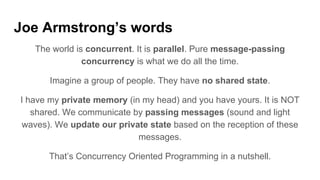 Joe Armstrong’s words
The world is concurrent. It is parallel. Pure message-passing
concurrency is what we do all the time.
Imagine a group of people. They have no shared state.
I have my private memory (in my head) and you have yours. It is NOT
shared. We communicate by passing messages (sound and light
waves). We update our private state based on the reception of these
messages.
That’s Concurrency Oriented Programming in a nutshell.
 