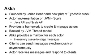 Akka
● Founded by Jonas Boner and now part of Typesafe stack
● Actor implementation on JVM - Scala
○ Java API and Scala API
● Provides a framework to create & manage actors
● Backed by JVM Thread model
● Akka provides a mailbox for each actor
○ in-memory queue to stage messages
● Clients can send messages synchronously or
asynchronously
● Actor receives messages and respond to clients
 