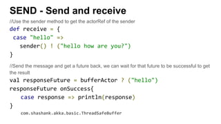 SEND - Send and receive
//Use the sender method to get the actorRef of the sender
def receive = {
case "hello" =>
sender() ! ("hello how are you?")
}
//Send the message and get a future back, we can wait for that future to be successful to get
the result
val responseFuture = bufferActor ? ("hello")
responseFuture onSuccess{
case response => println(response)
}
com.shashank.akka.basic.ThreadSafeBuffer
 