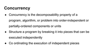 Concurrency
● Concurrency is the decomposability property of a
program, algorithm, or problem into order-independent or
partially-ordered components or units
● Structure a program by breaking it into pieces that can be
executed independently
● Co ordinating the execution of independent pieces
 