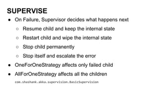 SUPERVISE
● On Failure, Supervisor decides what happens next
○ Resume child and keep the internal state
○ Restart child and wipe the internal state
○ Stop child permanently
○ Stop itself and escalate the error
● OneForOneStrategy affects only failed child
● AllForOneStrategy affects all the children
com.shashank.akka.supervision.BasicSupervision
 