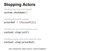 Stopping Actors
//Shutting down the Actor System
system.shutdown()
//Sending PoisonPill message
actorRef ? (PoisonPill)
//Shutting the actor from inside the actor
context.stop(self)
//Shutting another actor from inside the actor
context.stop(actorRef)
com.shashank.akka.basic.ShuttingDown
 