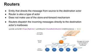 ● Entity that directs the message from source to the destination actor
● Router is also a type of actor
● Does not make use of the store-and-forward mechanism
● Routers dispatch the incoming messages directly to the destination
actor’s mailboxes
system.actorOf(Props[MyActor].withRouter(RoundRobinRouter(nrOfInstances = 5)))
Routers
 